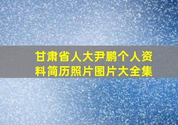 甘肃省人大尹鹏个人资料简历照片图片大全集