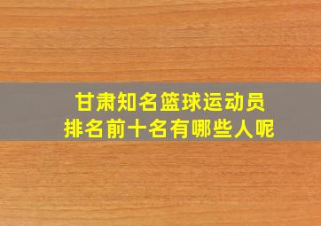 甘肃知名篮球运动员排名前十名有哪些人呢