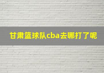 甘肃篮球队cba去哪打了呢