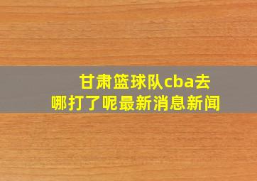 甘肃篮球队cba去哪打了呢最新消息新闻