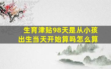 生育津贴98天是从小孩出生当天开始算吗怎么算