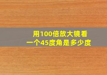 用100倍放大镜看一个45度角是多少度