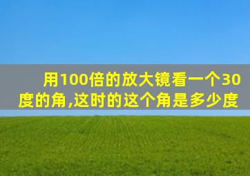 用100倍的放大镜看一个30度的角,这时的这个角是多少度