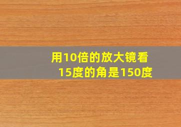 用10倍的放大镜看15度的角是150度