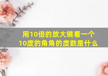 用10倍的放大镜看一个10度的角角的度数是什么