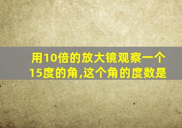 用10倍的放大镜观察一个15度的角,这个角的度数是