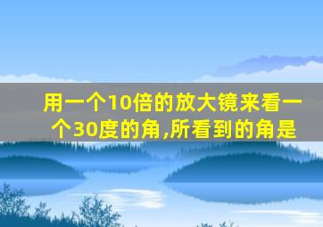 用一个10倍的放大镜来看一个30度的角,所看到的角是