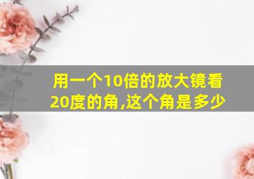 用一个10倍的放大镜看20度的角,这个角是多少