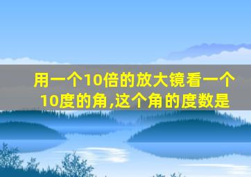 用一个10倍的放大镜看一个10度的角,这个角的度数是