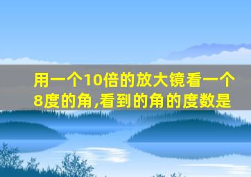 用一个10倍的放大镜看一个8度的角,看到的角的度数是