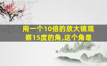 用一个10倍的放大镜观察15度的角,这个角是