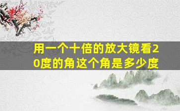 用一个十倍的放大镜看20度的角这个角是多少度