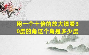 用一个十倍的放大镜看30度的角这个角是多少度