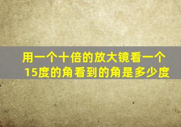 用一个十倍的放大镜看一个15度的角看到的角是多少度