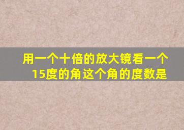 用一个十倍的放大镜看一个15度的角这个角的度数是