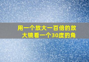 用一个放大一百倍的放大镜看一个30度的角