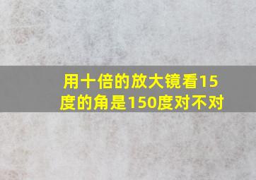 用十倍的放大镜看15度的角是150度对不对