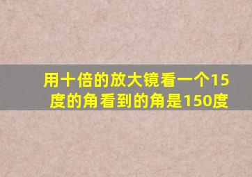 用十倍的放大镜看一个15度的角看到的角是150度