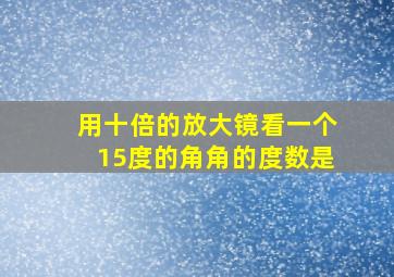 用十倍的放大镜看一个15度的角角的度数是