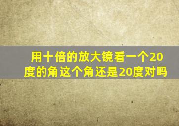 用十倍的放大镜看一个20度的角这个角还是20度对吗