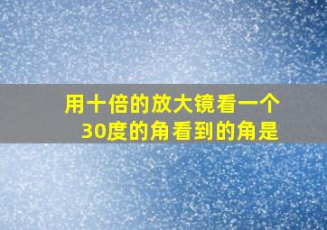 用十倍的放大镜看一个30度的角看到的角是