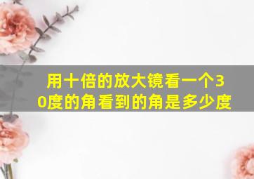 用十倍的放大镜看一个30度的角看到的角是多少度