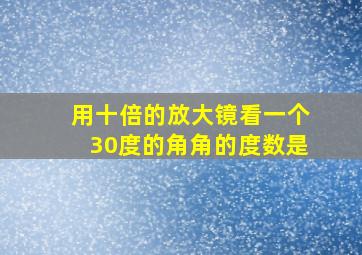 用十倍的放大镜看一个30度的角角的度数是