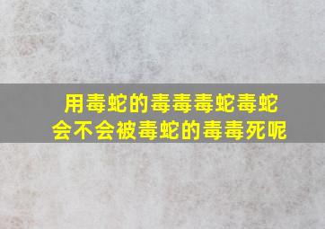 用毒蛇的毒毒毒蛇毒蛇会不会被毒蛇的毒毒死呢