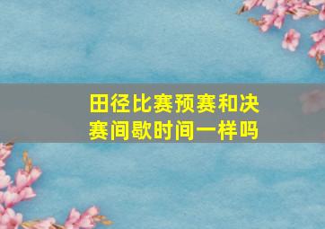 田径比赛预赛和决赛间歇时间一样吗