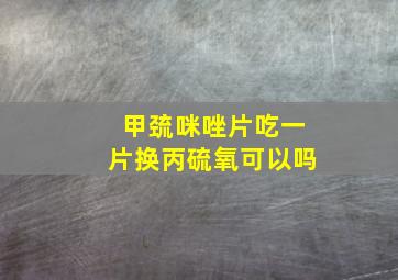 甲巯咪唑片吃一片换丙硫氧可以吗