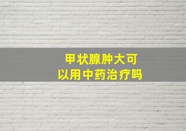 甲状腺肿大可以用中药治疗吗