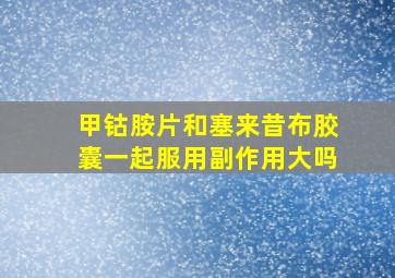 甲钴胺片和塞来昔布胶囊一起服用副作用大吗