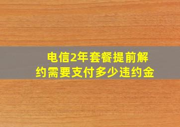 电信2年套餐提前解约需要支付多少违约金