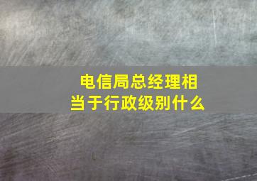 电信局总经理相当于行政级别什么