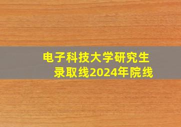 电子科技大学研究生录取线2024年院线