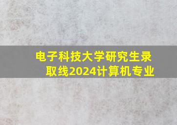 电子科技大学研究生录取线2024计算机专业