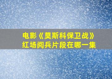 电影《莫斯科保卫战》红场阅兵片段在哪一集