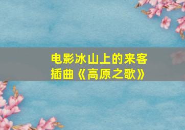 电影冰山上的来客插曲《高原之歌》