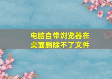 电脑自带浏览器在桌面删除不了文件