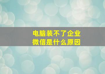 电脑装不了企业微信是什么原因