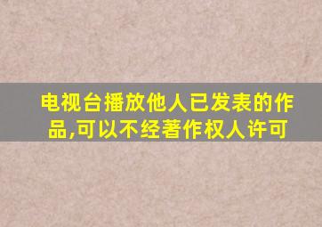 电视台播放他人已发表的作品,可以不经著作权人许可