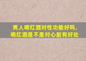 男人喝红酒对性功能好吗,喝红酒是不是对心脏有好处