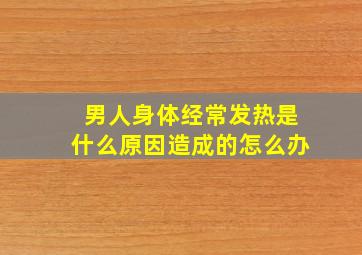 男人身体经常发热是什么原因造成的怎么办