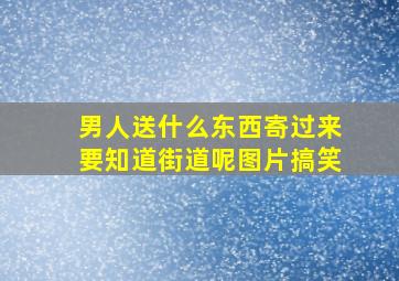 男人送什么东西寄过来要知道街道呢图片搞笑