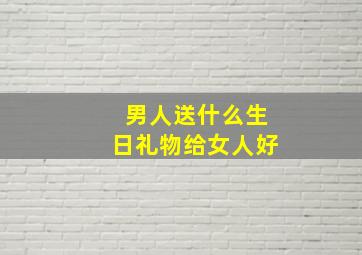 男人送什么生日礼物给女人好