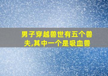 男子穿越兽世有五个兽夫,其中一个是吸血兽