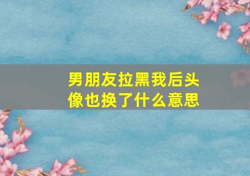 男朋友拉黑我后头像也换了什么意思