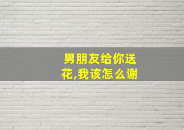 男朋友给你送花,我该怎么谢