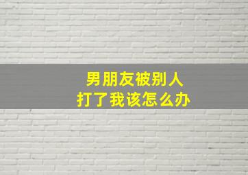 男朋友被别人打了我该怎么办