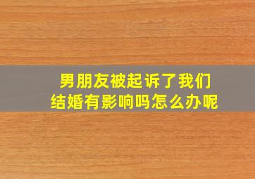 男朋友被起诉了我们结婚有影响吗怎么办呢